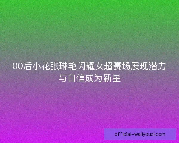 00后小花张琳艳闪耀女超赛场展现潜力与自信成为新星