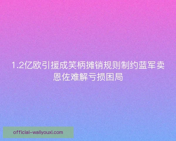 1.2亿欧引援成笑柄摊销规则制约蓝军卖恩佐难解亏损困局