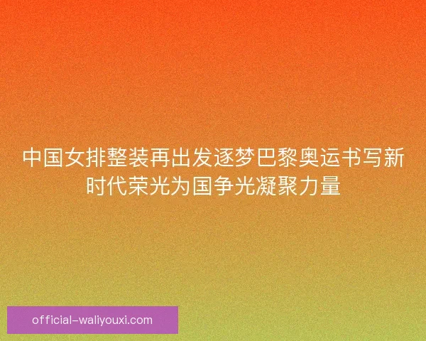 中国女排整装再出发逐梦巴黎奥运书写新时代荣光为国争光凝聚力量