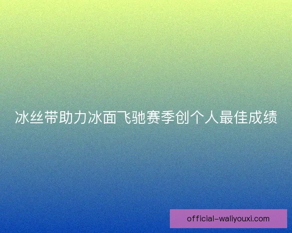 冰丝带助力冰面飞驰赛季创个人最佳成绩 冰丝带助力冰面飞驰赛季创个人最佳成绩