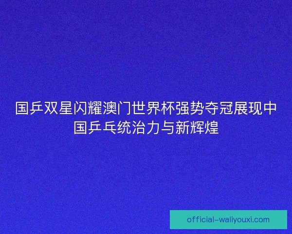 国乒双星闪耀澳门世界杯强势夺冠展现中国乒乓统治力与新辉煌 国乒双星闪耀澳门世界杯强势夺冠展现中国乒乓统治力与新辉煌