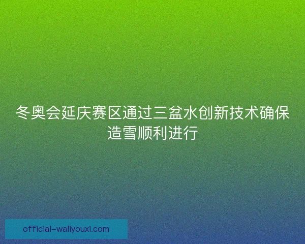 冬奥会延庆赛区通过三盆水创新技术确保造雪顺利进行 冬奥会延庆赛区通过三盆水创新技术确保造雪顺利进行
