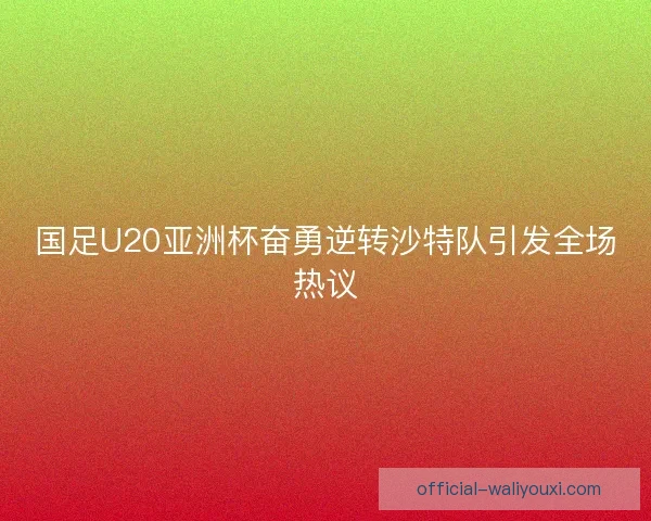 国足U20亚洲杯奋勇逆转沙特队引发全场热议 国足U20亚洲杯奋勇逆转沙特队引发全场热议
