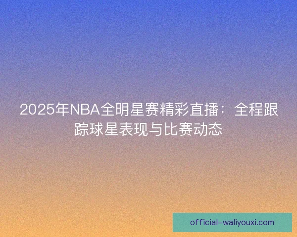 2025年NBA全明星赛精彩直播：全程跟踪球星表现与比赛动态