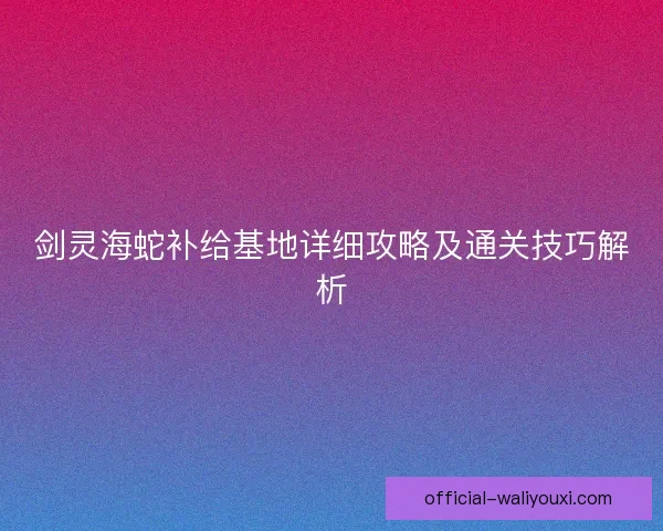 剑灵海蛇补给基地详细攻略及通关技巧解析 剑灵海蛇补给基地详细攻略及通关技巧解析
