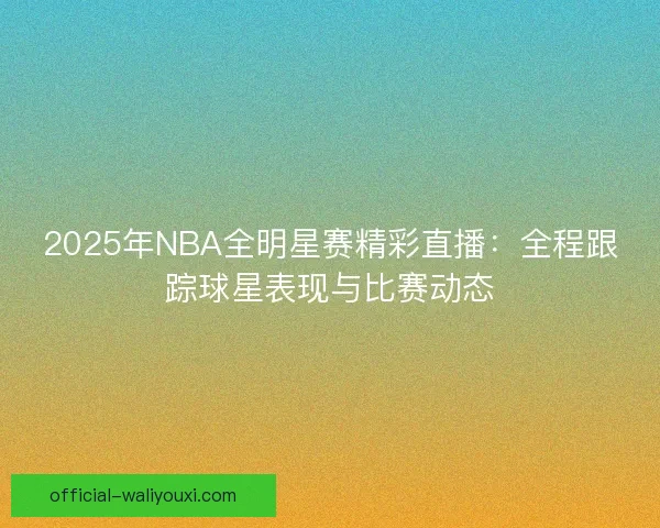 2025年NBA全明星赛精彩直播：全程跟踪球星表现与比赛动态
