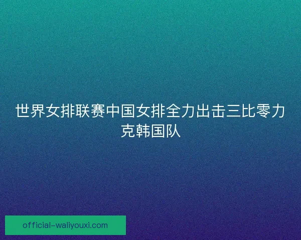 世界女排联赛中国女排全力出击三比零力克韩国队 世界女排联赛中国女排全力出击三比零力克韩国队