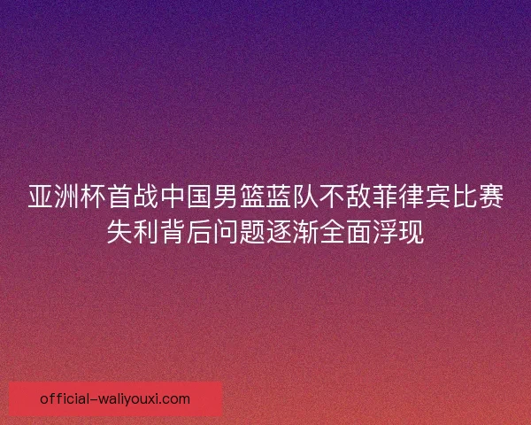 亚洲杯首战中国男篮蓝队不敌菲律宾比赛失利背后问题逐渐全面浮现