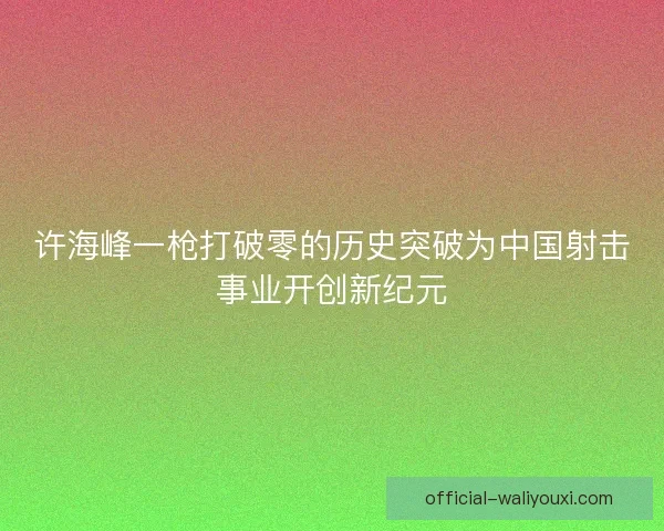 许海峰一枪打破零的历史突破为中国射击事业开创新纪元