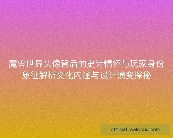 魔兽世界头像背后的史诗情怀与玩家身份象征解析文化内涵与设计演变探秘