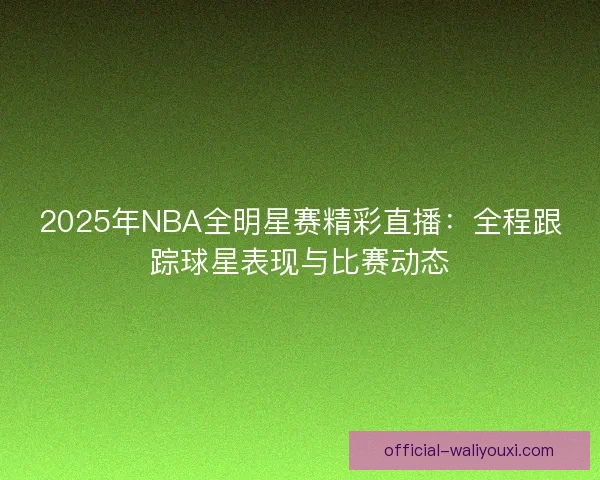 2025年NBA全明星赛精彩直播：全程跟踪球星表现与比赛动态