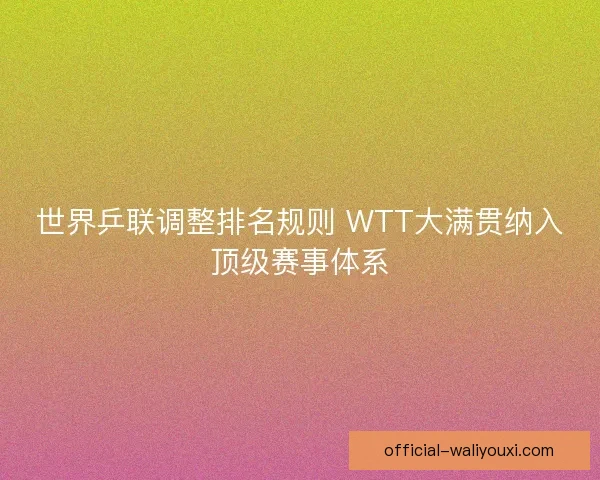 世界乒联调整排名规则 WTT大满贯纳入顶级赛事体系
