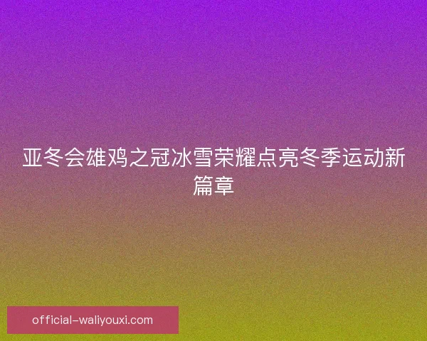 亚冬会雄鸡之冠冰雪荣耀点亮冬季运动新篇章