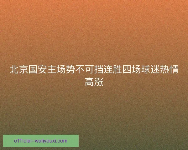 北京国安主场势不可挡连胜四场球迷热情高涨