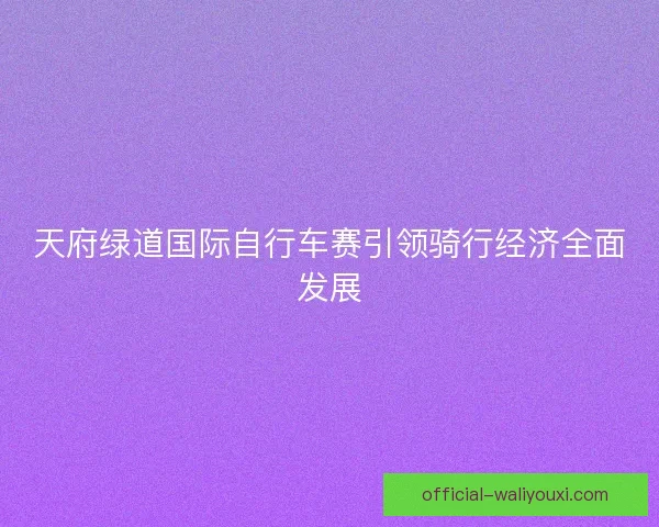 天府绿道国际自行车赛引领骑行经济全面发展