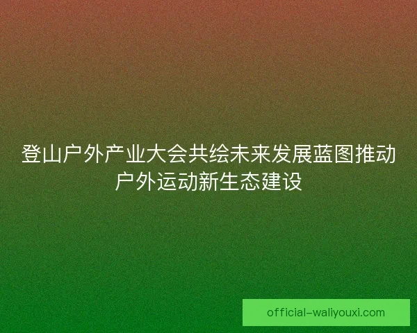 登山户外产业大会共绘未来发展蓝图推动户外运动新生态建设