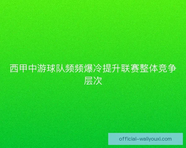 西甲中游球队频频爆冷提升联赛整体竞争层次