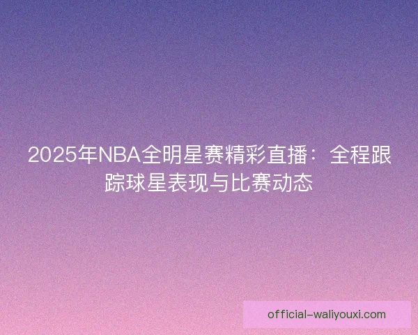 2025年NBA全明星赛精彩直播：全程跟踪球星表现与比赛动态