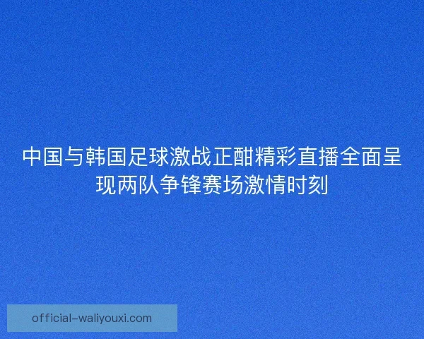 中国与韩国足球激战正酣精彩直播全面呈现两队争锋赛场激情时刻