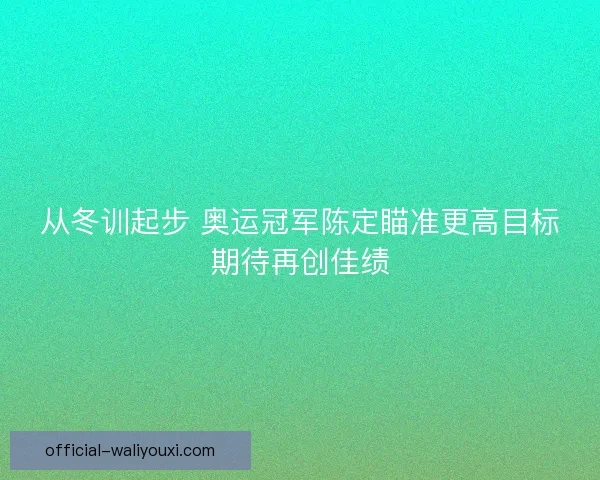 从冬训起步 奥运冠军陈定瞄准更高目标期待再创佳绩