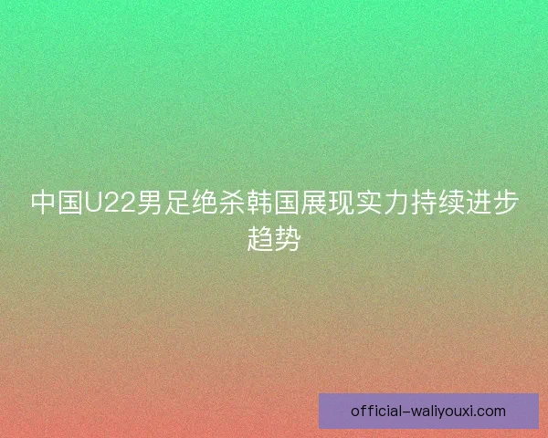 中国U22男足绝杀韩国展现实力持续进步趋势 中国U22男足绝杀韩国展现实力持续进步趋势