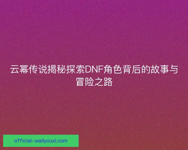 云幂传说揭秘探索DNF角色背后的故事与冒险之路 云幂传说揭秘探索DNF角色背后的故事与冒险之路