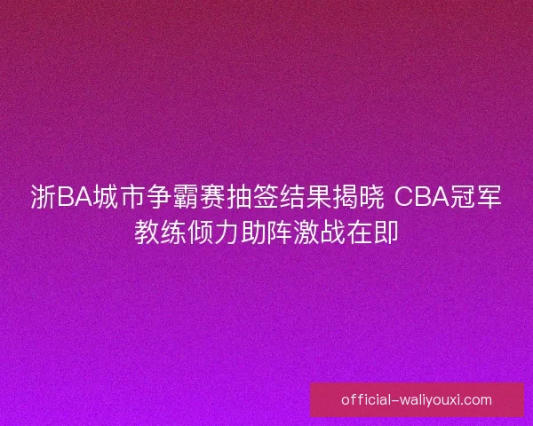浙BA城市争霸赛抽签结果揭晓 CBA冠军教练倾力助阵激战在即 浙BA城市争霸赛抽签结果揭晓 CBA冠军教练倾力助阵激战在即